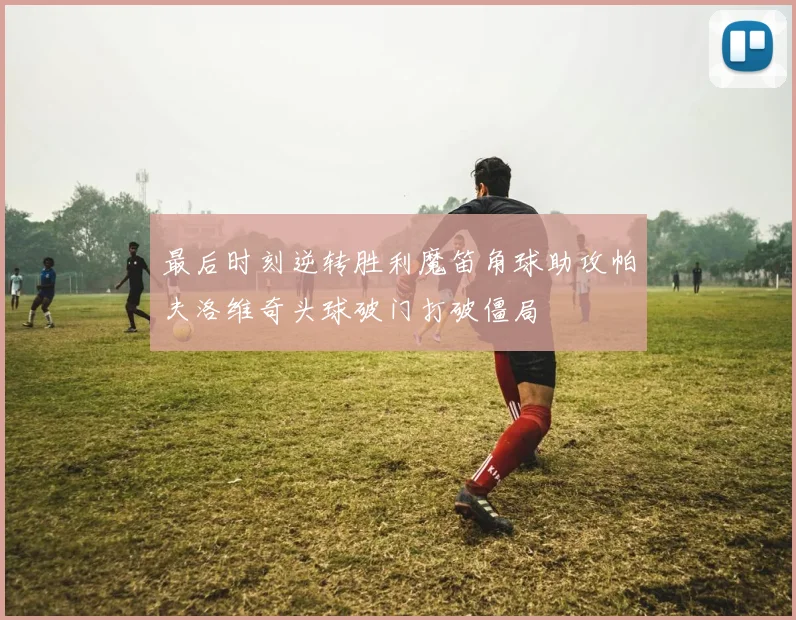 最后时刻逆转胜利魔笛角球助攻帕夫洛维奇头球破门打破僵局