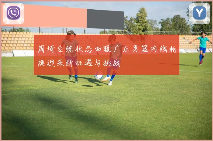 周琦合练状态回暖广东男篮内线轮换迎来新机遇与挑战