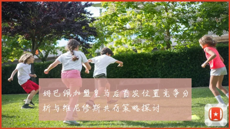 姆巴佩加盟皇马后首发位置竞争分析与维尼修斯共存策略探讨