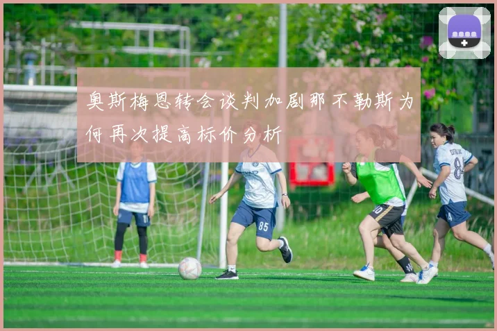 奥斯梅恩转会谈判加剧那不勒斯为何再次提高标价分析