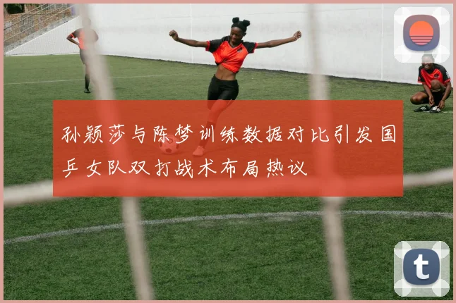 孙颖莎与陈梦训练数据对比引发国乒女队双打战术布局热议