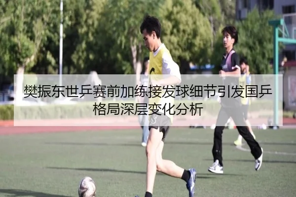 樊振东世乒赛前加练接发球细节引发国乒格局深层变化分析