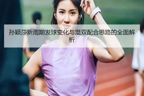 孙颖莎新周期发球变化与混双配合思路的全面解析
